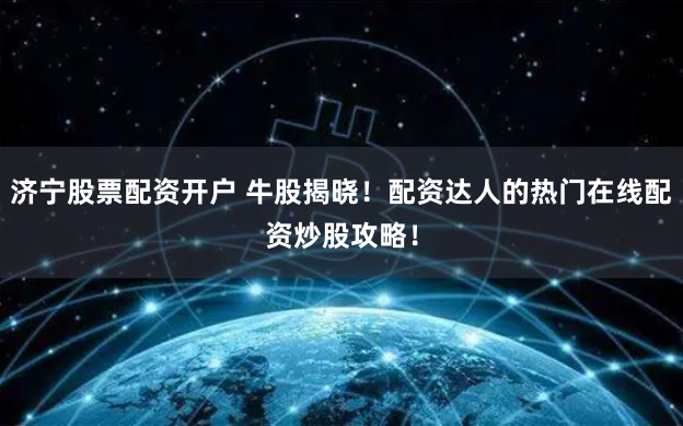 济宁股票配资开户 牛股揭晓！配资达人的热门在线配资炒股攻略！