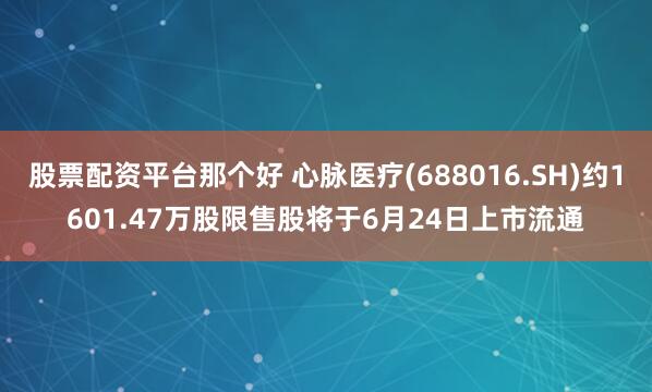 股票配资平台那个好 心脉医疗(688016.SH)约1601.47万股限售股将于6月24日上市流通