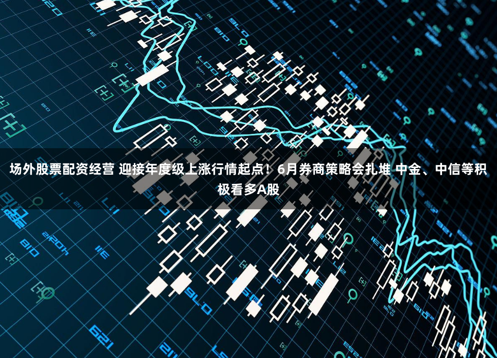 场外股票配资经营 迎接年度级上涨行情起点！6月券商策略会扎堆 中金、中信等积极看多A股