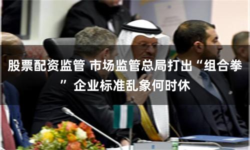 股票配资监管 市场监管总局打出“组合拳” 企业标准乱象何时休