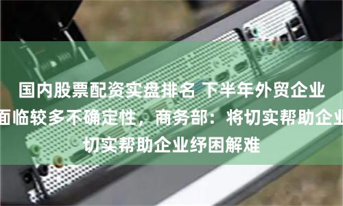国内股票配资实盘排名 下半年外贸企业接单履约面临较多不确定性，商务部：将切实帮助企业纾困解难