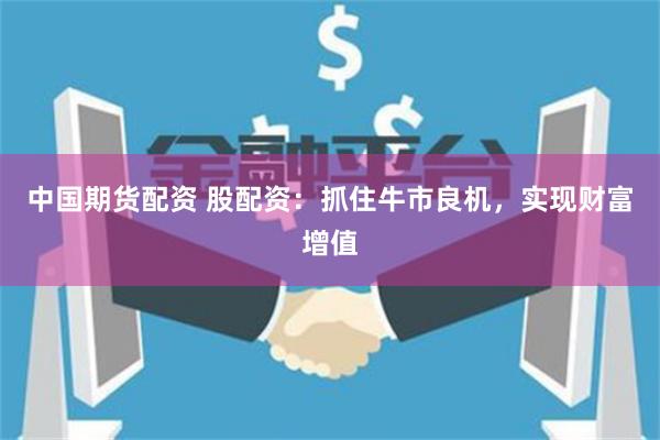 中国期货配资 股配资:抓住牛市良机,实现财富增值