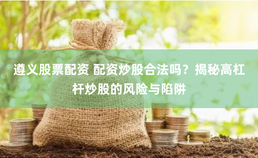 遵义股票配资 配资炒股合法吗?揭秘高杠杆炒股的风险与陷阱