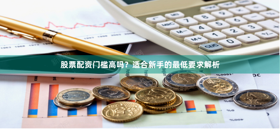 股票配资门槛高吗？适合新手的最低要求解析