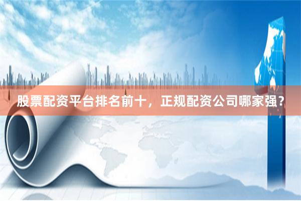 股票配资平台排名前十，正规配资公司哪家强？