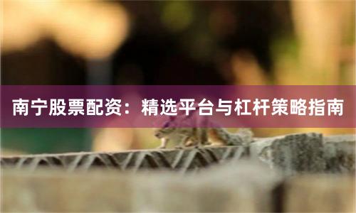 南宁股票配资：精选平台与杠杆策略指南