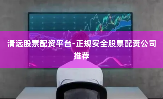 清远股票配资平台-正规安全股票配资公司推荐