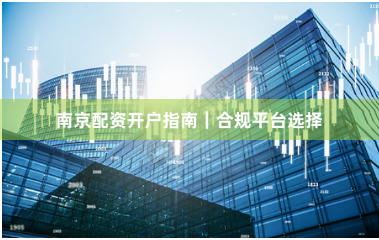 南京配资开户指南｜合规平台选择