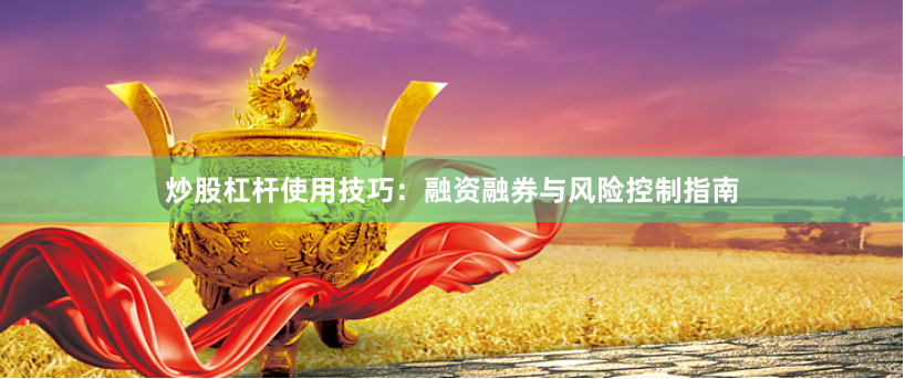 炒股杠杆使用技巧：融资融券与风险控制指南