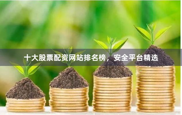 十大股票配资网站排名榜，安全平台精选
